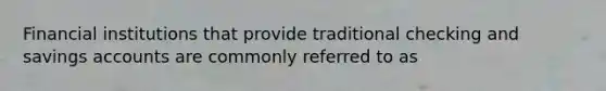 Financial institutions that provide traditional checking and savings accounts are commonly referred to as