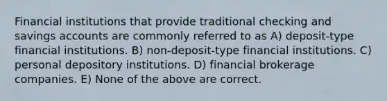 Financial institutions that provide traditional checking and savings accounts are commonly referred to as A) deposit-type financial institutions. B) non-deposit-type financial institutions. C) personal depository institutions. D) financial brokerage companies. E) None of the above are correct.