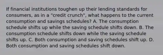 If financial institutions toughen up their lending standards for consumers, as in a "credit crunch", what happens to the current consumption and savings schedules? A. The consumption schedule shifts up while the saving schedule shifts down. B. The consumption schedule shifts down while the saving schedule shifts up. C. Both consumption and saving schedules shift up. D. Both consumption and saving schedules shift down.