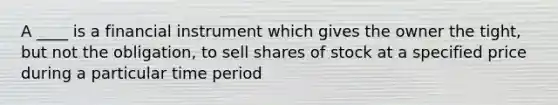 A ____ is a financial instrument which gives the owner the tight, but not the obligation, to sell shares of stock at a specified price during a particular time period