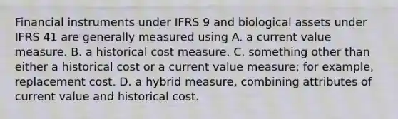 Financial instruments under IFRS 9 and biological assets under IFRS 41 are generally measured using A. a current value measure. B. a historical cost measure. C. something other than either a historical cost or a current value measure; for example, replacement cost. D. a hybrid measure, combining attributes of current value and historical cost.