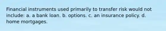 Financial instruments used primarily to transfer risk would not include: a. a bank loan. b. options. c. an insurance policy. d. home mortgages.