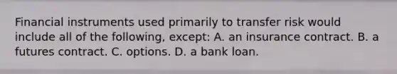 Financial instruments used primarily to transfer risk would include all of the following, except: A. an insurance contract. B. a futures contract. C. options. D. a bank loan.