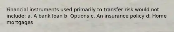 Financial instruments used primarily to transfer risk would not include: a. A bank loan b. Options c. An insurance policy d. Home mortgages