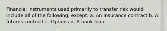 Financial instruments used primarily to transfer risk would include all of the following, except: a. An insurance contract b. A futures contract c. Options d. A bank loan