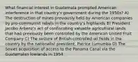 What financial interest in Guatemala prompted American interference in that country's government during the 1950s? A) The destruction of mines previously held by American companies by pro-communist rebels in the country's highlands B) President Jacobo Arbenz's act of confiscating valuable agricultural lands that had previously been controlled by the American United Fruit Company C) The seizure of British-controlled oil fields in the country by the nationalist president, Patrice Lumumba D) The Soviet acquisition of access to the Panama Canal via the Guatemalan lowlands in 1954