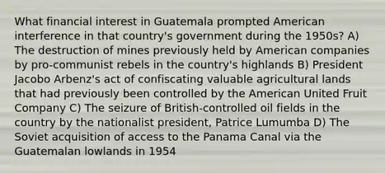 What financial interest in Guatemala prompted American interference in that country's government during the 1950s? A) The destruction of mines previously held by American companies by pro-communist rebels in the country's highlands B) President Jacobo Arbenz's act of confiscating valuable agricultural lands that had previously been controlled by the American United Fruit Company C) The seizure of British-controlled oil fields in the country by the nationalist president, Patrice Lumumba D) The Soviet acquisition of access to the Panama Canal via the Guatemalan lowlands in 1954