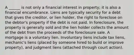 A ______ is not only a financial interest in property; it is also a financial encumbrance. Liens are typically security for a debt that gives the creditor, or lien holder, the right to foreclose on the debtor's property if the debt is not paid. In foreclosure, the property is generally sold and the lien holder collects the amount of the debt from the proceeds of the foreclosure sale. A mortgage is a voluntary lien. Involuntary liens include tax liens, mechanic's liens (placed by someone hired to build or improve property), and judgment liens (attached through court action).