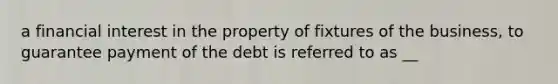 a financial interest in the property of fixtures of the business, to guarantee payment of the debt is referred to as __