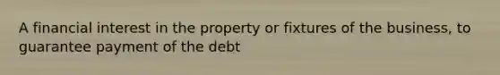 A financial interest in the property or fixtures of the business, to guarantee payment of the debt