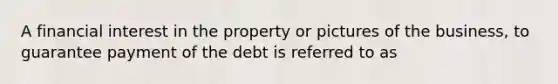 A financial interest in the property or pictures of the business, to guarantee payment of the debt is referred to as