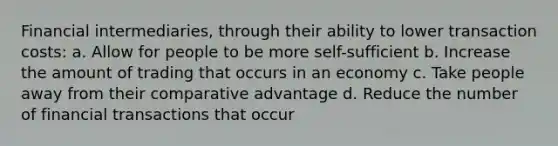 Financial intermediaries, through their ability to lower transaction costs: a. Allow for people to be more self-sufficient b. Increase the amount of trading that occurs in an economy c. Take people away from their comparative advantage d. Reduce the number of financial transactions that occur