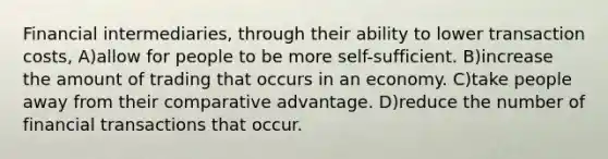 Financial intermediaries, through their ability to lower transaction costs, A)allow for people to be more self-sufficient. B)increase the amount of trading that occurs in an economy. C)take people away from their comparative advantage. D)reduce the number of financial transactions that occur.