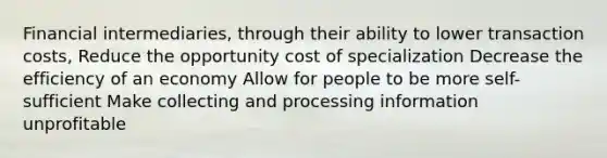 Financial intermediaries, through their ability to lower transaction costs, Reduce the opportunity cost of specialization Decrease the efficiency of an economy Allow for people to be more self-sufficient Make collecting and processing information unprofitable