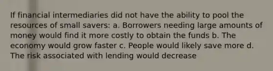 If financial intermediaries did not have the ability to pool the resources of small savers: a. Borrowers needing large amounts of money would find it more costly to obtain the funds b. The economy would grow faster c. People would likely save more d. The risk associated with lending would decrease