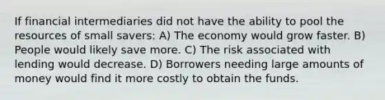 If financial intermediaries did not have the ability to pool the resources of small savers: A) The economy would grow faster. B) People would likely save more. C) The risk associated with lending would decrease. D) Borrowers needing large amounts of money would find it more costly to obtain the funds.