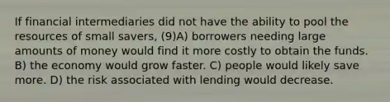 If financial intermediaries did not have the ability to pool the resources of small savers, (9)A) borrowers needing large amounts of money would find it more costly to obtain the funds. B) the economy would grow faster. C) people would likely save more. D) the risk associated with lending would decrease.