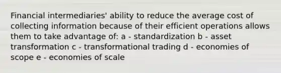 Financial intermediaries' ability to reduce the average cost of collecting information because of their efficient operations allows them to take advantage of: a - standardization b - asset transformation c - transformational trading d - economies of scope e - economies of scale