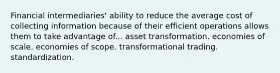 Financial intermediaries' ability to reduce the average cost of collecting information because of their efficient operations allows them to take advantage of... asset transformation. economies of scale. economies of scope. transformational trading. standardization.