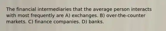 The financial intermediaries that the average person interacts with most frequently are A) exchanges. B) over-the-counter markets. C) finance companies. D) banks.