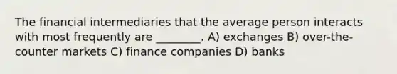 The financial intermediaries that the average person interacts with most frequently are ________. A) exchanges B) over-the-counter markets C) finance companies D) banks