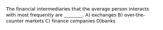 The financial intermediaries that the average person interacts with most frequently are ________. A) exchanges B) over-the-counter markets C) finance companies D)banks