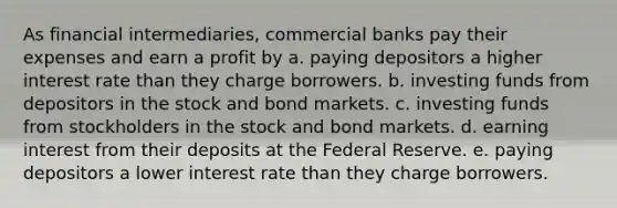 As financial intermediaries, commercial banks pay their expenses and earn a profit by a. paying depositors a higher interest rate than they charge borrowers. b. investing funds from depositors in the stock and bond markets. c. investing funds from stockholders in the stock and bond markets. d. earning interest from their deposits at the Federal Reserve. e. paying depositors a lower interest rate than they charge borrowers.