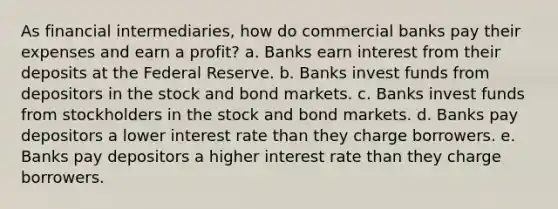 As financial intermediaries, how do commercial banks pay their expenses and earn a profit? a. Banks earn interest from their deposits at the Federal Reserve. b. Banks invest funds from depositors in the stock and bond markets. c. Banks invest funds from stockholders in the stock and bond markets. d. Banks pay depositors a lower interest rate than they charge borrowers. e. Banks pay depositors a higher interest rate than they charge borrowers.