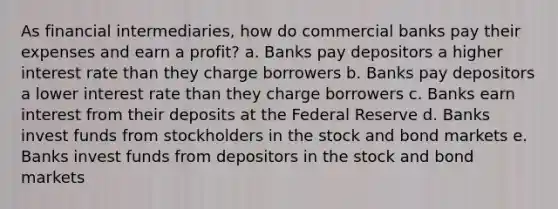 As financial intermediaries, how do commercial banks pay their expenses and earn a profit? a. Banks pay depositors a higher interest rate than they charge borrowers b. Banks pay depositors a lower interest rate than they charge borrowers c. Banks earn interest from their deposits at the Federal Reserve d. Banks invest funds from stockholders in the stock and bond markets e. Banks invest funds from depositors in the stock and bond markets