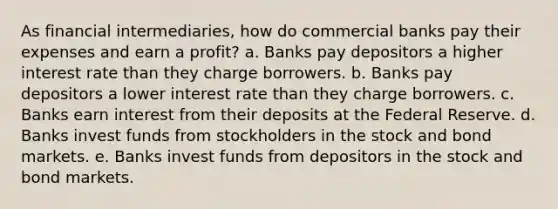 As financial intermediaries, how do commercial banks pay their expenses and earn a profit? a. Banks pay depositors a higher interest rate than they charge borrowers. b. Banks pay depositors a lower interest rate than they charge borrowers. c. Banks earn interest from their deposits at the Federal Reserve. d. Banks invest funds from stockholders in the stock and bond markets. e. Banks invest funds from depositors in the stock and bond markets.