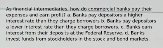 As financial intermediaries, how do commercial banks pay their expenses and earn profit? a. Banks pay depositors a higher interest rate than they charge borrowers b. Banks pay depositors a lower interest rate than they charge borrowers. c. Banks earn interest from their deposits at the Federal Reserve. d. Banks invest funds from stockholders in the stock and bond markets.