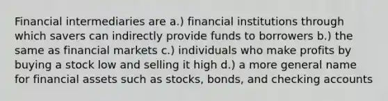 Financial intermediaries are a.) financial institutions through which savers can indirectly provide funds to borrowers b.) the same as financial markets c.) individuals who make profits by buying a stock low and selling it high d.) a more general name for financial assets such as stocks, bonds, and checking accounts