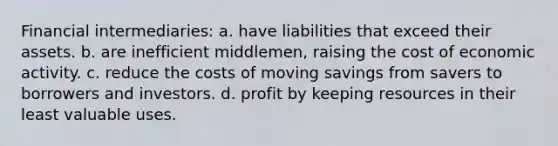 Financial intermediaries: a. have liabilities that exceed their assets. b. are inefficient middlemen, raising the cost of economic activity. c. reduce the costs of moving savings from savers to borrowers and investors. d. profit by keeping resources in their least valuable uses.