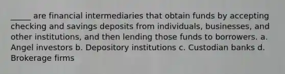 _____ are financial intermediaries that obtain funds by accepting checking and savings deposits from individuals, businesses, and other institutions, and then lending those funds to borrowers. a. Angel investors b. Depository institutions c. Custodian banks d. Brokerage firms