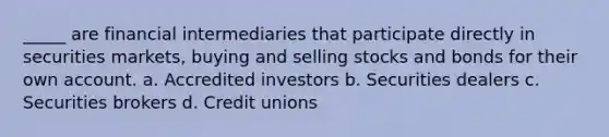 _____ are financial intermediaries that participate directly in securities markets, buying and selling stocks and bonds for their own account. a. Accredited investors b. Securities dealers c. Securities brokers d. Credit unions