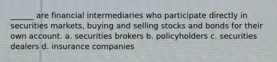 ______ are financial intermediaries who participate directly in securities markets, buying and selling stocks and bonds for their own account. a. securities brokers b. policyholders c. securities dealers d. insurance companies