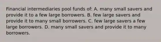 Financial intermediaries pool funds of: A. many small savers and provide it to a few large borrowers. B. few large savers and provide it to many small borrowers. C. few large savers a few large borrowers. D. many small savers and provide it to many borrowers.