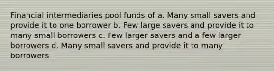 Financial intermediaries pool funds of a. Many small savers and provide it to one borrower b. Few large savers and provide it to many small borrowers c. Few larger savers and a few larger borrowers d. Many small savers and provide it to many borrowers