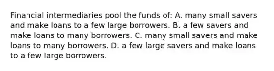 Financial intermediaries pool the funds of: A. many small savers and make loans to a few large borrowers. B. a few savers and make loans to many borrowers. C. many small savers and make loans to many borrowers. D. a few large savers and make loans to a few large borrowers.