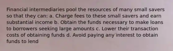 Financial intermediaries pool the resources of many small savers so that they can: a. Charge fees to these small savers and earn substantial income b. Obtain the funds necessary to make loans to borrowers seeking large amounts c. Lower their transaction costs of obtaining funds d. Avoid paying any interest to obtain funds to lend