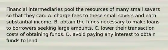 Financial intermediaries pool the resources of many small savers so that they can: A. charge fees to these small savers and earn substantial income. B. obtain the funds necessary to make loans to borrowers seeking large amounts. C. lower their transaction costs of obtaining funds. D. avoid paying any interest to obtain funds to lend.