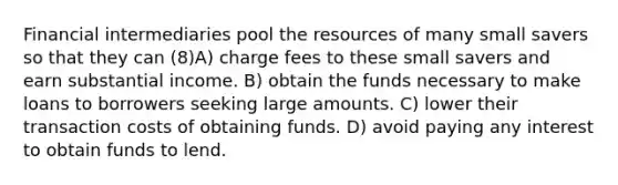 Financial intermediaries pool the resources of many small savers so that they can (8)A) charge fees to these small savers and earn substantial income. B) obtain the funds necessary to make loans to borrowers seeking large amounts. C) lower their transaction costs of obtaining funds. D) avoid paying any interest to obtain funds to lend.