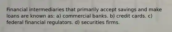 Financial intermediaries that primarily accept savings and make loans are known as: a) commercial banks. b) credit cards. c) federal financial regulators. d) securities firms.