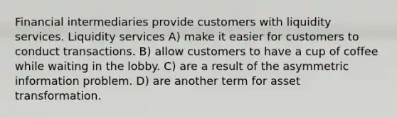 Financial intermediaries provide customers with liquidity services. Liquidity services A) make it easier for customers to conduct transactions. B) allow customers to have a cup of coffee while waiting in the lobby. C) are a result of the asymmetric information problem. D) are another term for asset transformation.