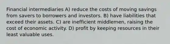 Financial intermediaries A) reduce the costs of moving savings from savers to borrowers and investors. B) have liabilities that exceed their assets. C) are inefficient middlemen, raising the cost of economic activity. D) profit by keeping resources in their least valuable uses.