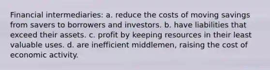 Financial intermediaries: a. reduce the costs of moving savings from savers to borrowers and investors. b. have liabilities that exceed their assets. c. profit by keeping resources in their least valuable uses. d. are inefficient middlemen, raising the cost of economic activity.