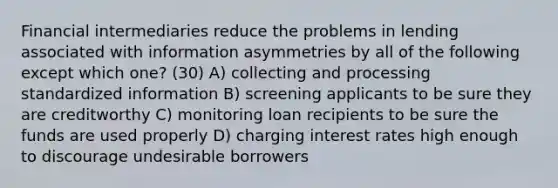 Financial intermediaries reduce the problems in lending associated with information asymmetries by all of the following except which one? (30) A) collecting and processing standardized information B) screening applicants to be sure they are creditworthy C) monitoring loan recipients to be sure the funds are used properly D) charging interest rates high enough to discourage undesirable borrowers