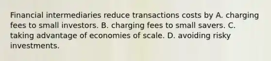 Financial intermediaries reduce transactions costs by A. charging fees to small investors. B. charging fees to small savers. C. taking advantage of economies of scale. D. avoiding risky investments.