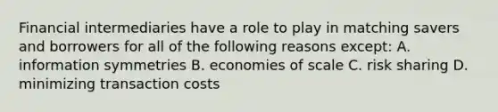 Financial intermediaries have a role to play in matching savers and borrowers for all of the following reasons except: A. information symmetries B. economies of scale C. risk sharing D. minimizing transaction costs