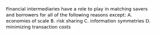 Financial intermediaries have a role to play in matching savers and borrowers for all of the following reasons except​: A. economies of scale B. risk sharing C. information symmetries D. minimizing transaction costs
